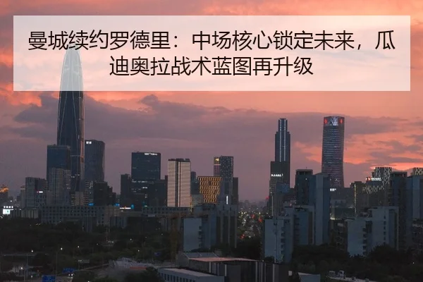 曼城续约罗德里：中场核心锁定未来，瓜迪奥拉战术蓝图再升级
