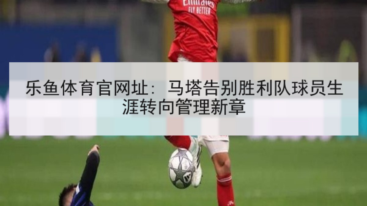 乐鱼体育官网址: 马塔告别胜利队球员生涯转向管理新章